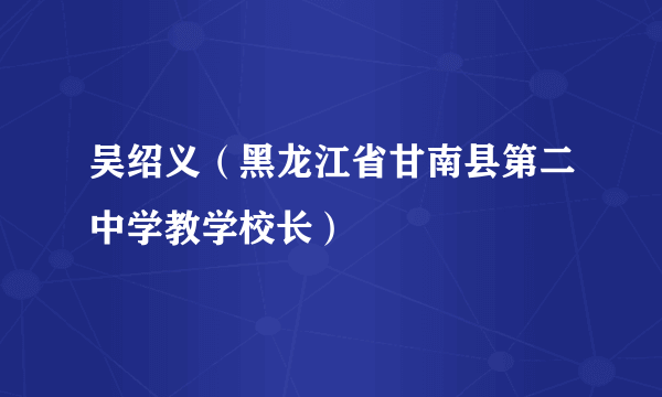 吴绍义（黑龙江省甘南县第二中学教学校长）