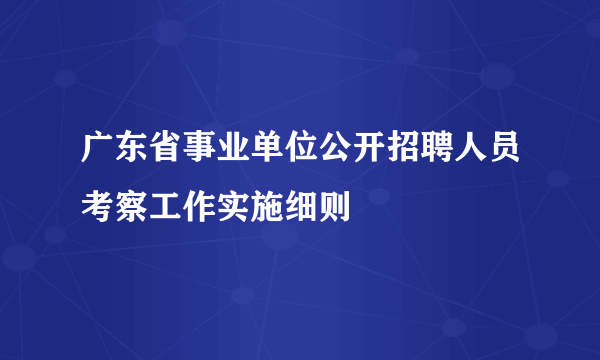 广东省事业单位公开招聘人员考察工作实施细则