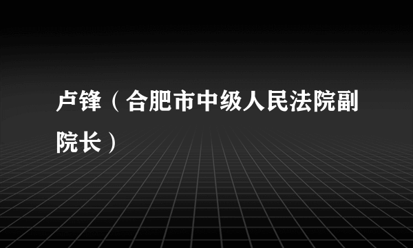 卢锋（合肥市中级人民法院副院长）