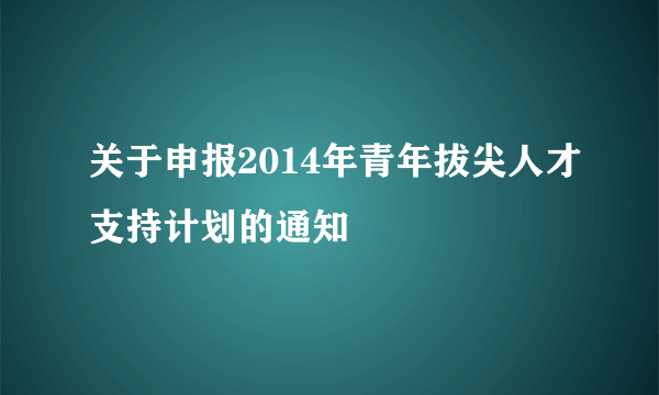 关于申报2014年青年拔尖人才支持计划的通知