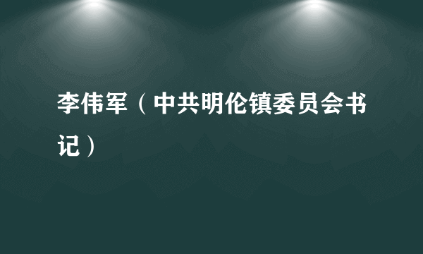 李伟军（中共明伦镇委员会书记）