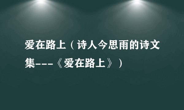 爱在路上（诗人今思雨的诗文集---《爱在路上》）
