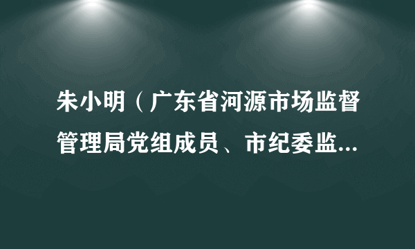 朱小明（广东省河源市场监督管理局党组成员、市纪委监委驻市市场监督管理局纪检监察组组长）