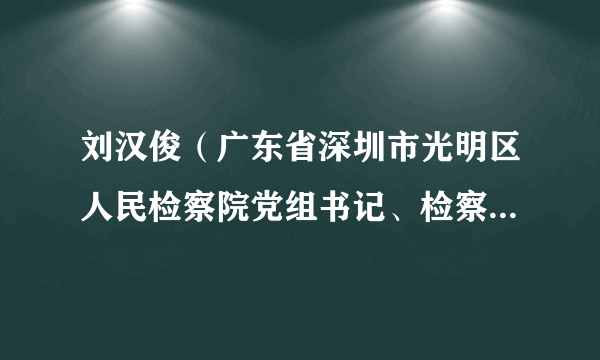 刘汉俊（广东省深圳市光明区人民检察院党组书记、检察长、区委政法委副书记）