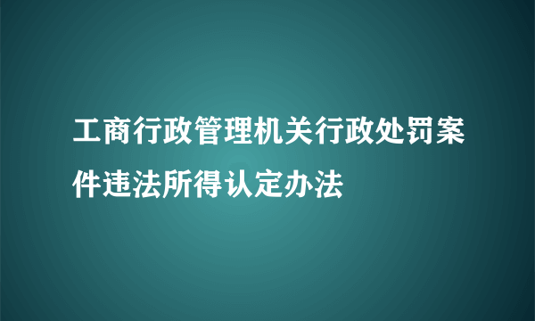 工商行政管理机关行政处罚案件违法所得认定办法