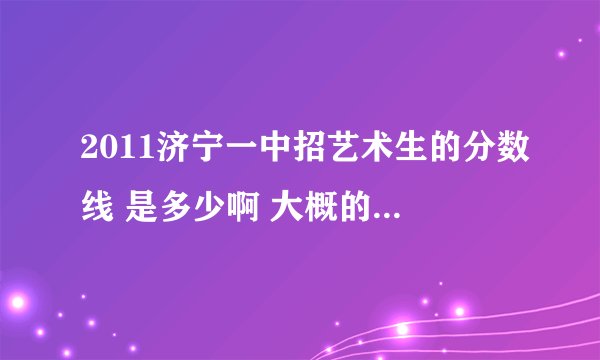 2011济宁一中招艺术生的分数线 是多少啊 大概的也行.我心里得有个数 谢谢了