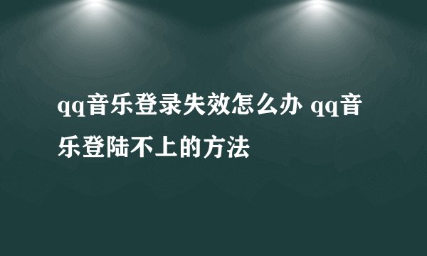 qq音乐登录失效怎么办 qq音乐登陆不上的方法