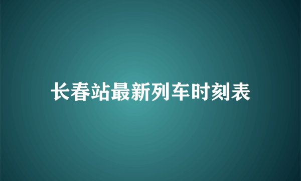 长春站最新列车时刻表