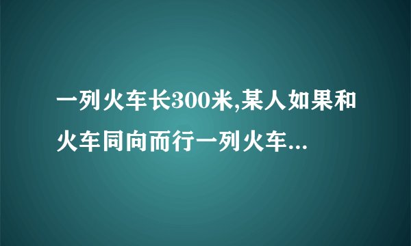 一列火车长300米,某人如果和火车同向而行一列火车长300米,某人如果和火车同向而行,