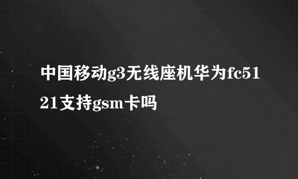 中国移动g3无线座机华为fc5121支持gsm卡吗