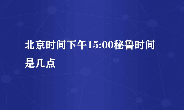 北京时间下午15:00秘鲁时间是几点