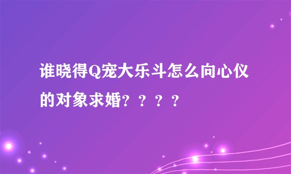谁晓得Q宠大乐斗怎么向心仪的对象求婚？？？？