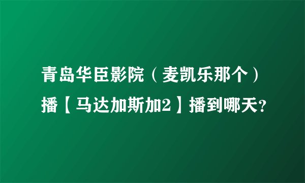 青岛华臣影院（麦凯乐那个）播【马达加斯加2】播到哪天？