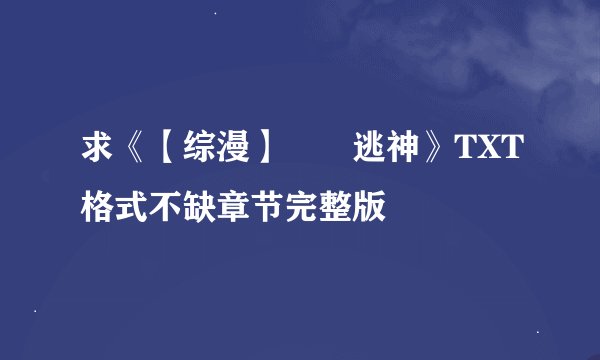 求《【综漫】囧囧逃神》TXT格式不缺章节完整版