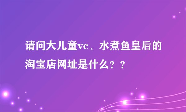 请问大儿童vc、水煮鱼皇后的淘宝店网址是什么？？