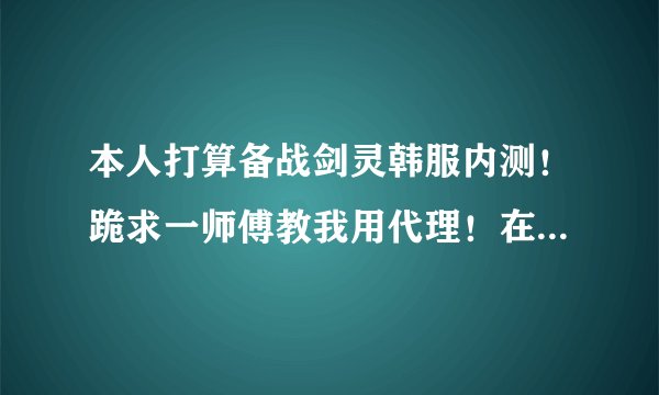 本人打算备战剑灵韩服内测！跪求一师傅教我用代理！在给我个韩国人身份证明！会的加Q706516481！