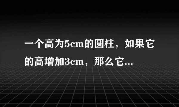 一个高为5cm的圆柱，如果它的高增加3cm，那么它的表面积就增加18.84cm2．原圆柱的体积是多少？