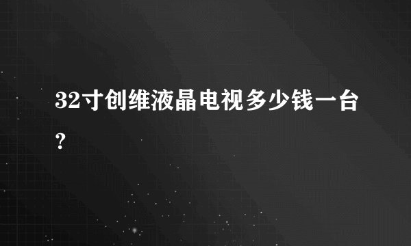 32寸创维液晶电视多少钱一台?