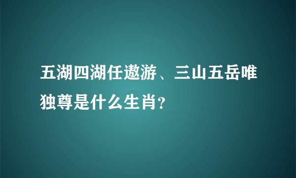 五湖四湖任遨游、三山五岳唯独尊是什么生肖？