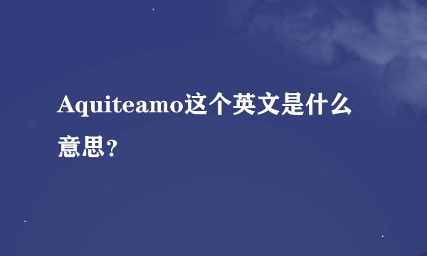 Aquiteamo这个英文是什么意思？