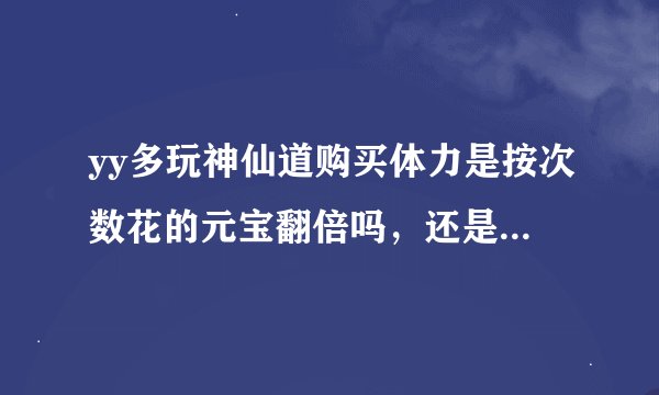 yy多玩神仙道购买体力是按次数花的元宝翻倍吗，还是一直都是20元宝40体力阿，