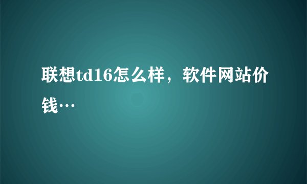 联想td16怎么样，软件网站价钱…