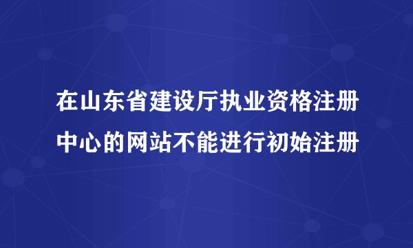 在山东省建设厅执业资格注册中心的网站不能进行初始注册