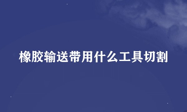 橡胶输送带用什么工具切割