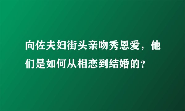 向佐夫妇街头亲吻秀恩爱，他们是如何从相恋到结婚的？