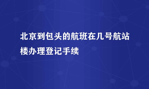 北京到包头的航班在几号航站楼办理登记手续