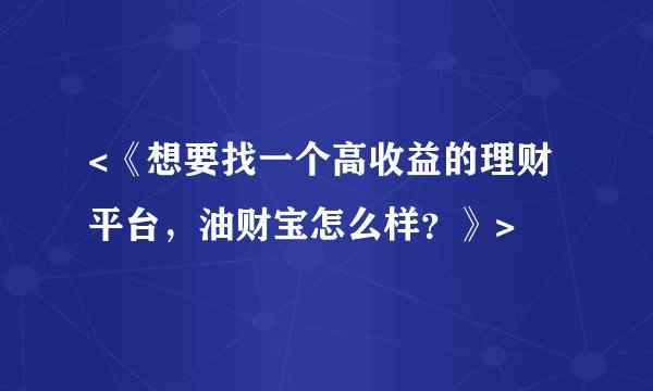 <《想要找一个高收益的理财平台，油财宝怎么样？》>