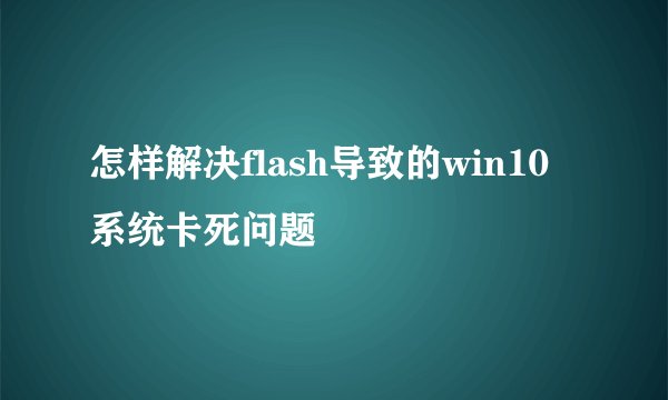 怎样解决flash导致的win10系统卡死问题