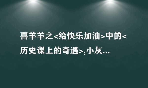 喜羊羊之<给快乐加油>中的<历史课上的奇遇>,小灰灰通过坐时光机知道了什么才发现他爸爸骗他的？他们坐时