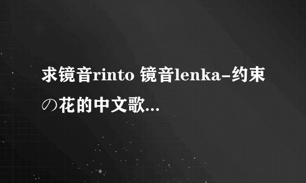 求镜音rinto 镜音lenka-约束の花的中文歌词！ 一定是中文歌词哦！！！