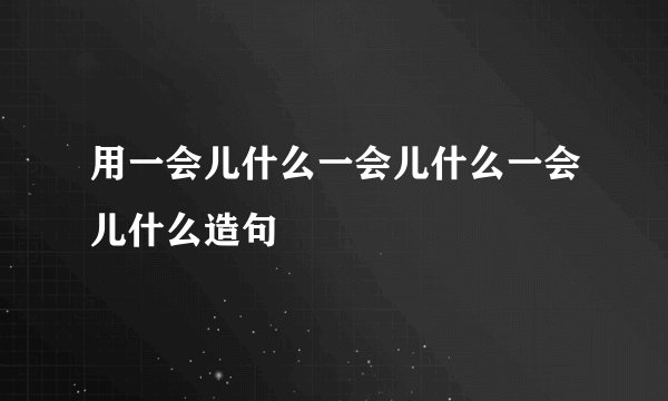 用一会儿什么一会儿什么一会儿什么造句