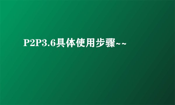 P2P3.6具体使用步骤~~