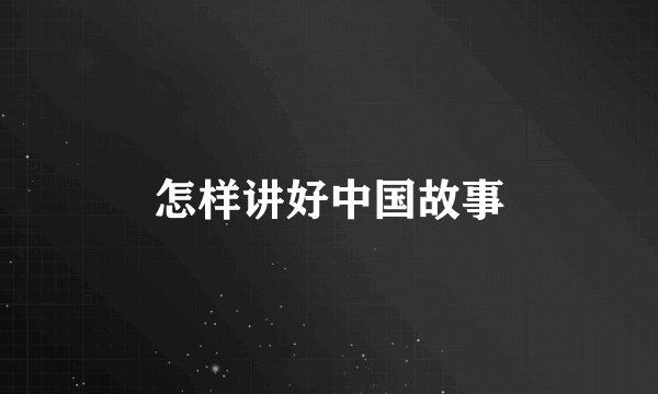 怎样讲好中国故事