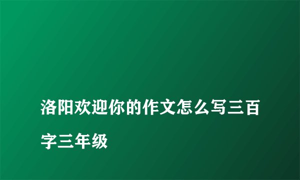 
洛阳欢迎你的作文怎么写三百字三年级

