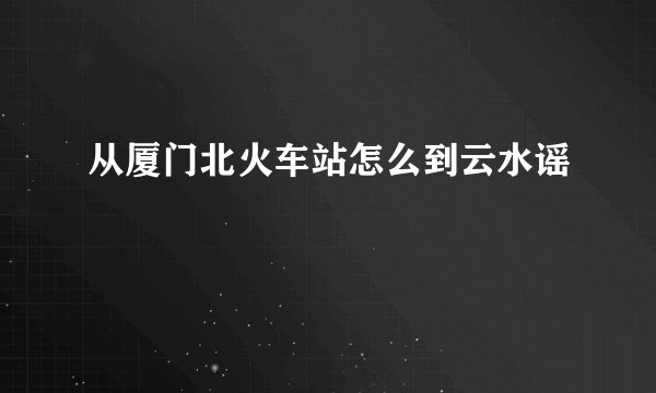 从厦门北火车站怎么到云水谣