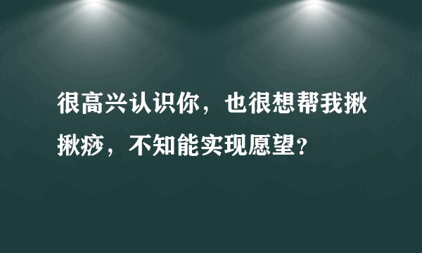 很高兴认识你，也很想帮我揪揪痧，不知能实现愿望？