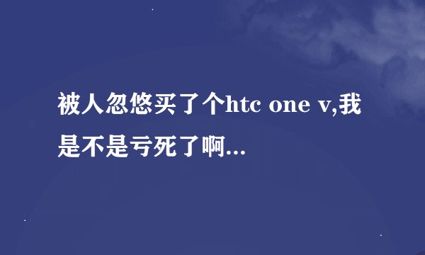 被人忽悠买了个htc one v,我是不是亏死了啊，感觉配置低了，和小米比怎么样，我看的价格差不多。