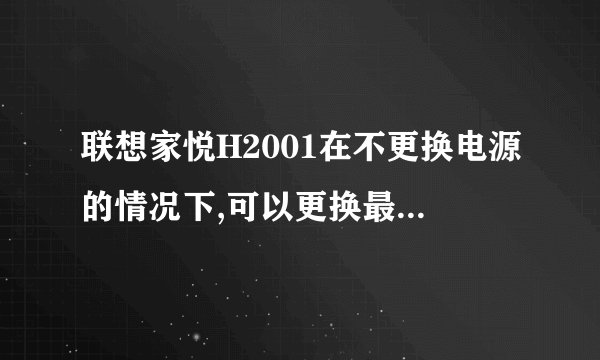 联想家悦H2001在不更换电源的情况下,可以更换最大多少功率,具体什么型号的显卡.