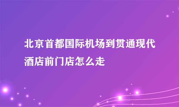 北京首都国际机场到贯通现代酒店前门店怎么走