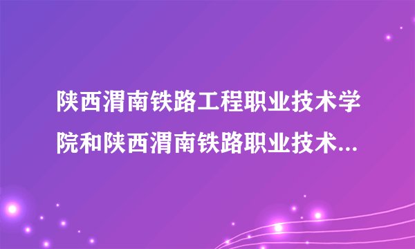 陕西渭南铁路工程职业技术学院和陕西渭南铁路职业技术学院是同一所学校么？