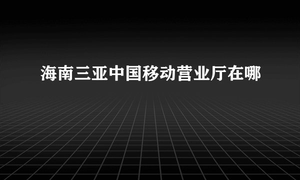 海南三亚中国移动营业厅在哪