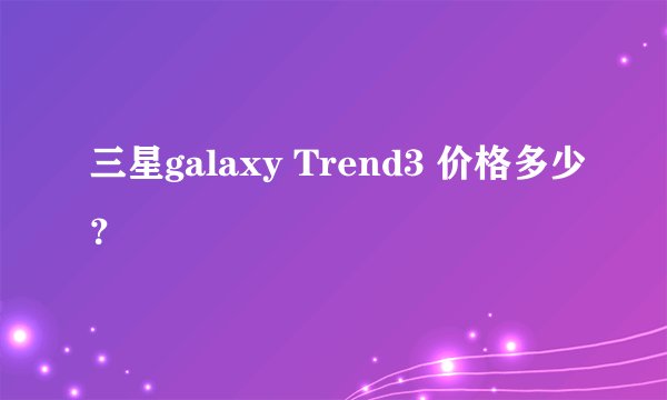 三星galaxy Trend3 价格多少？