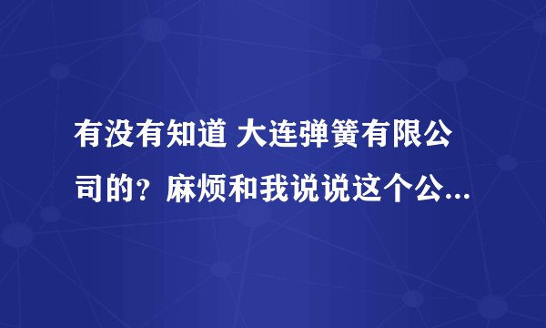 有没有知道 大连弹簧有限公司的？麻烦和我说说这个公司的一些情况。我在网上查不到。谢谢了