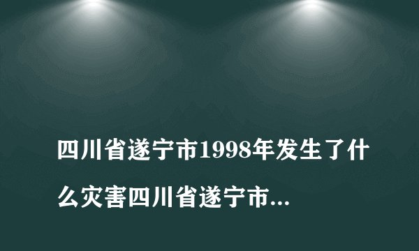 
四川省遂宁市1998年发生了什么灾害四川省遂宁市1998涨洪水是几月几号

