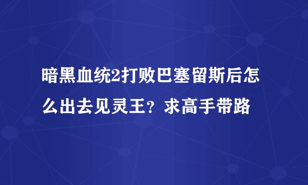 暗黑血统2打败巴塞留斯后怎么出去见灵王？求高手带路