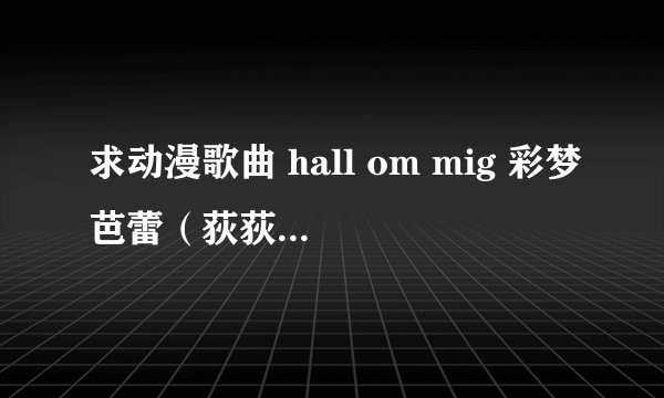求动漫歌曲 hall om mig 彩梦芭蕾（荻荻公主）里的歌 请发到我的邮箱 tulin1988@126.con 十分感谢